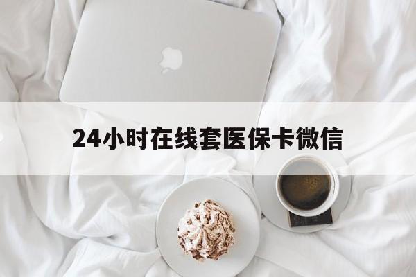 四平24小时在线套医保卡微信(24小时在线套医保卡微信能用吗)