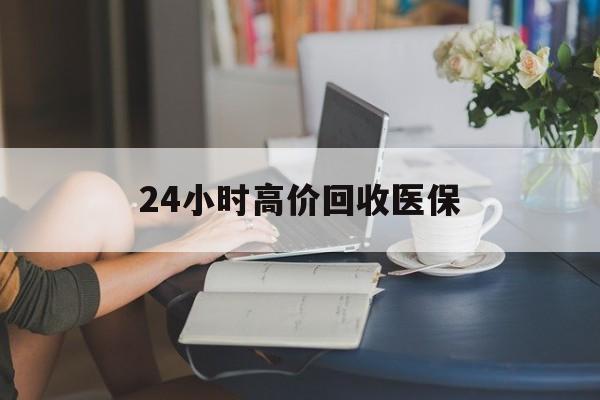 四平24小时高价回收医保(24小时高价回收医保小额)