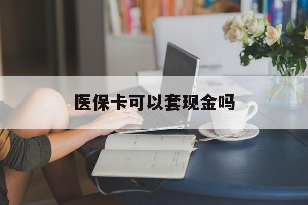 四平医保卡可以套现金吗(医保卡钱能套现吗)