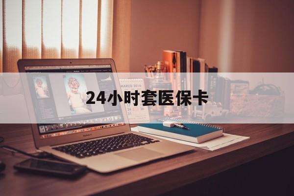 四平24小时套医保卡(24小时套医保卡微信的优势)